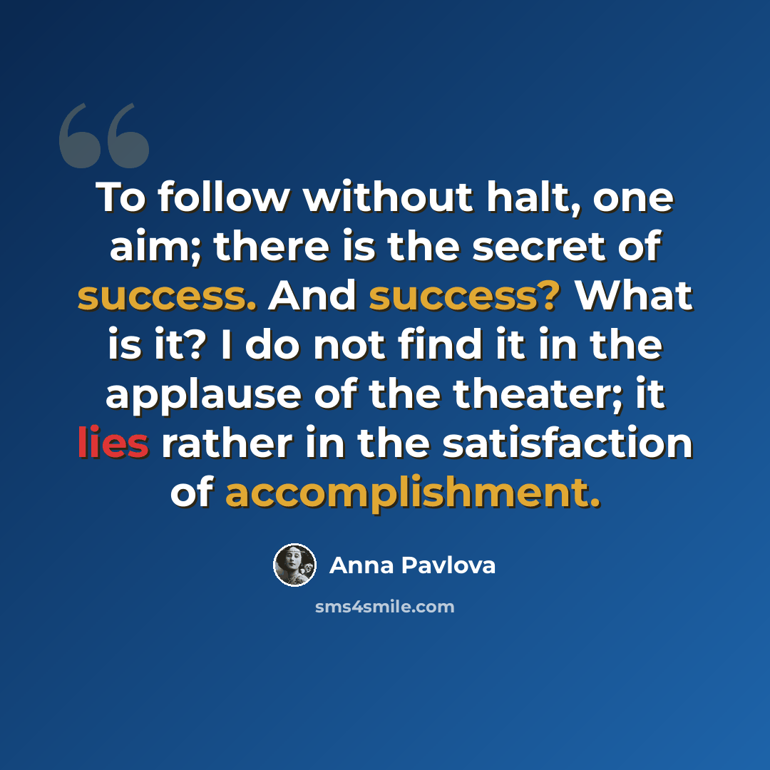 “To follow without halt, one aim; there is the secret of success. And success? What is it? I do not find it in the applause of the theater; it lies rather in the satisfaction of accomplishment.” quote by Anna Pavlova
