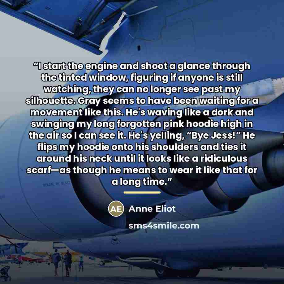 “I start the engine and shoot a glance through the tinted window, figuring if anyone is still watching, they can no longer see past my silhouette. Gray seems to have been waiting for a movement like this. He's waving like a dork and swinging my long forgotten pink hoodie high in the air so I can…” quote by Anne Eliot