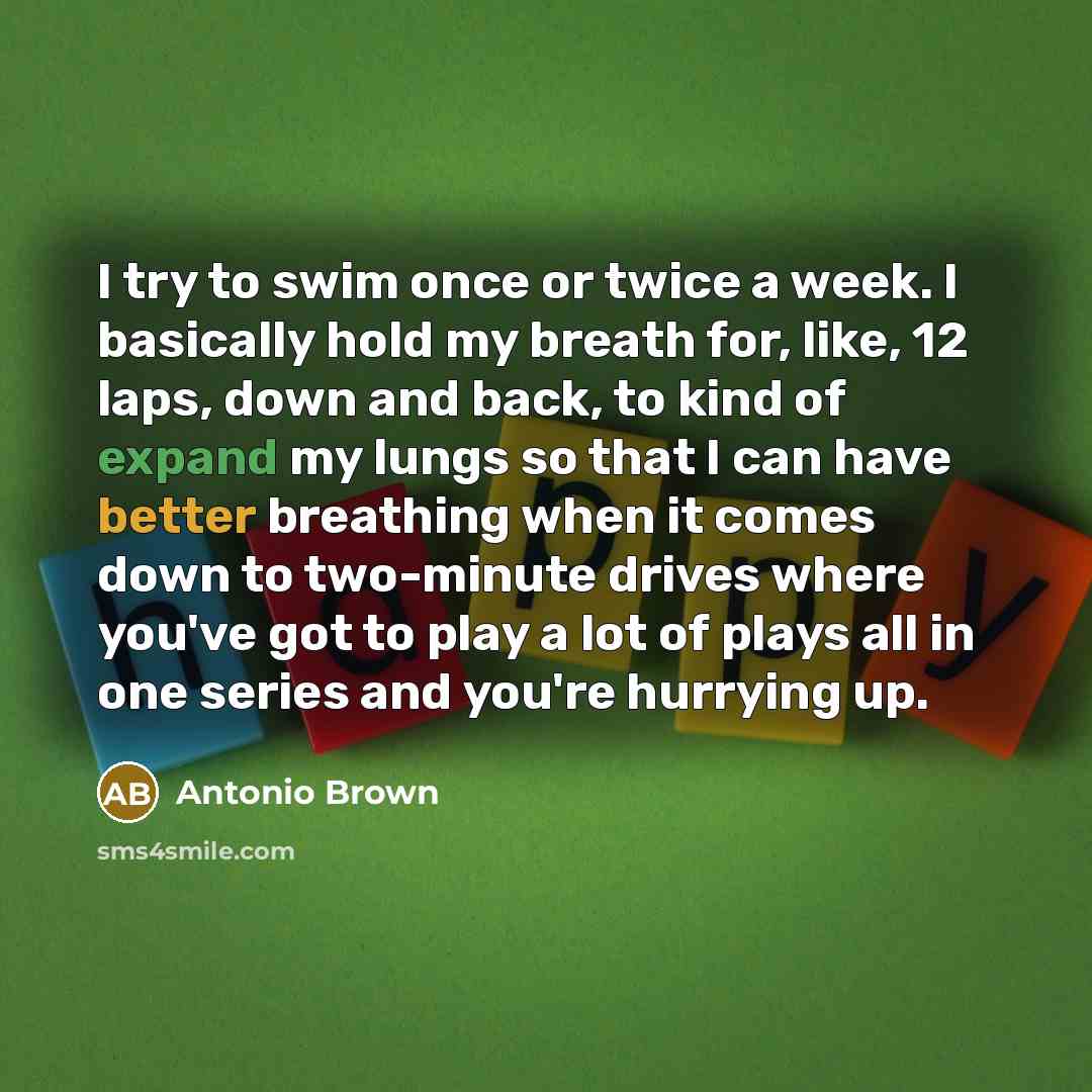 “I try to swim once or twice a week. I basically hold my breath for, like, 12 laps, down and back, to kind of expand my lungs so that I can have better breathing when it comes down to two-minute drives where you've got to play a lot of plays all in one series and you're hurrying up.” quote by Antonio Brown