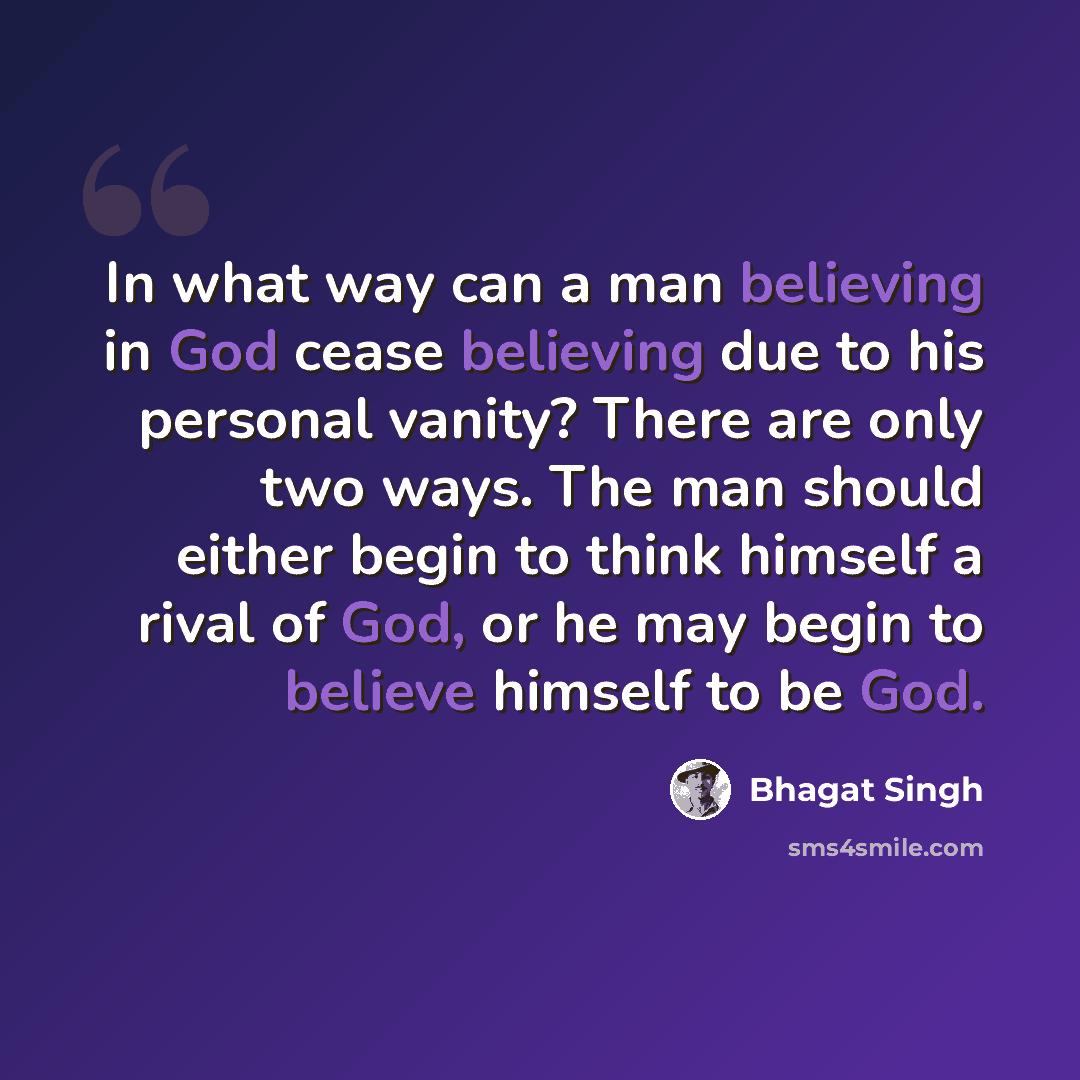 “In what way can a man believing in God cease believing due to his personal vanity? There are only two ways. The man should either begin to think himself a rival of God, or he may begin to believe himself to be God.” quote by Bhagat Singh