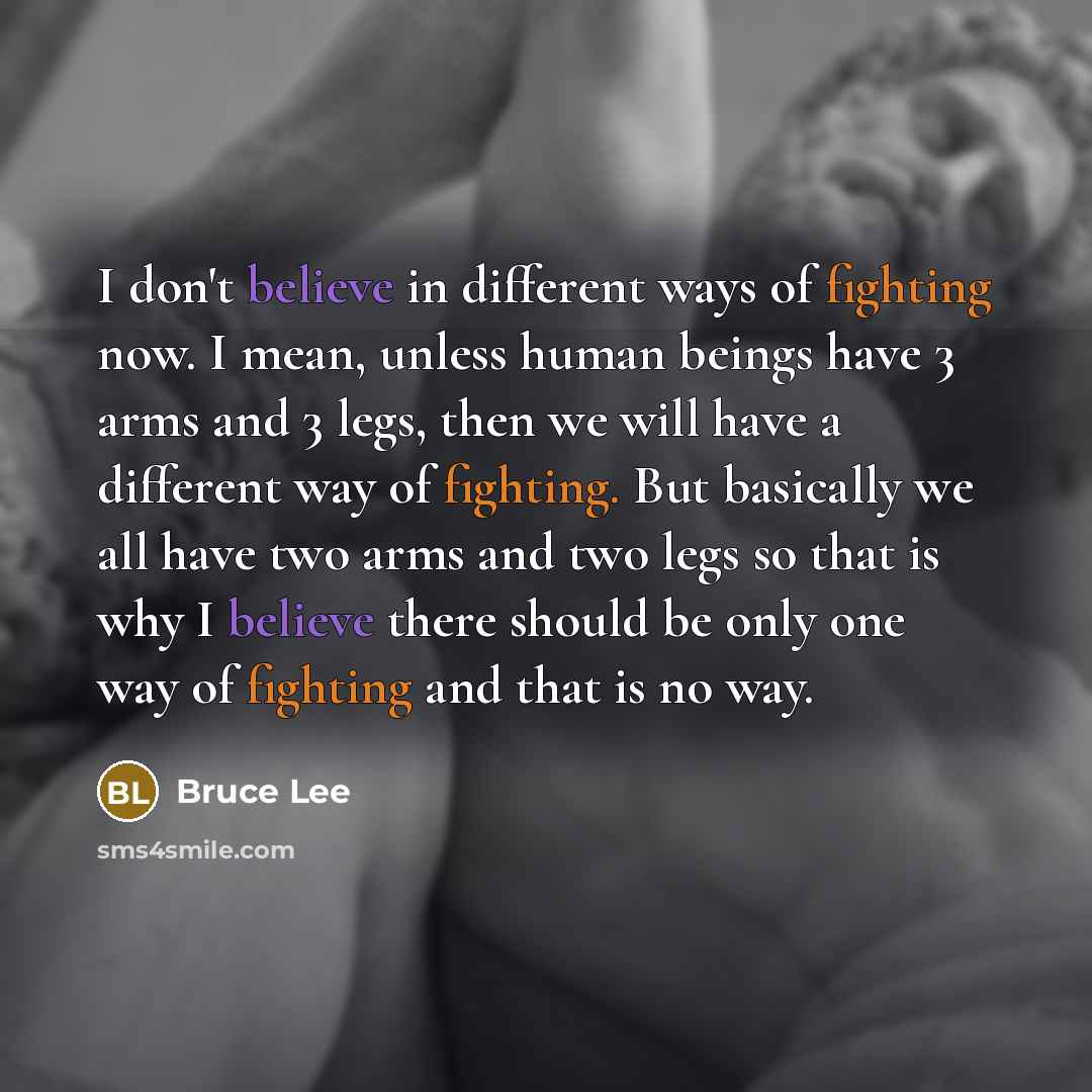 “I don't believe in different ways of fighting now. I mean, unless human beings have 3 arms and 3 legs, then we will have a different way of fighting. But basically we all have two arms and two legs so that is why I believe there should be only one way of fighting and that is no way.” quote by Bruce Lee