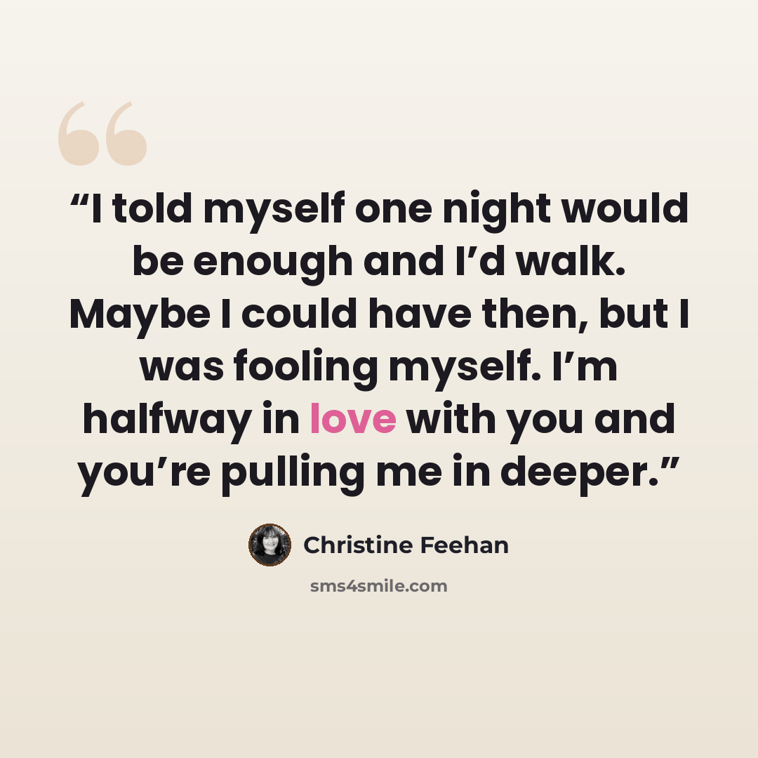 “I told myself one night would be enough and I’d walk. Maybe I could have then, but I was fooling myself. I’m halfway in love with you and you’re pulling me in deeper.” quote by Christine Feehan