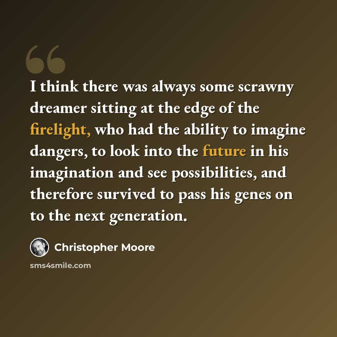 “I think there was always some scrawny dreamer sitting at the edge of the firelight, who had the ability to imagine dangers, to look into the future in his imagination and see possibilities, and therefore survived to pass his genes on to the next generation.” quote by Christopher Moore