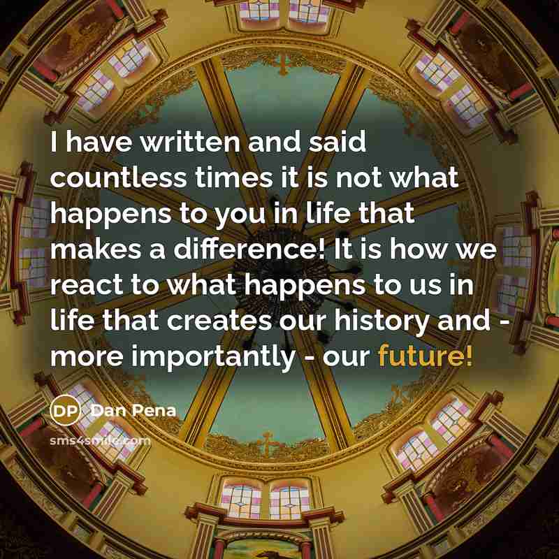 “I have written and said countless times it is not what happens to you in life that makes a difference! It is how we react to what happens to us in life that creates our history and - more importantly - our future!” quote by Dan Pena