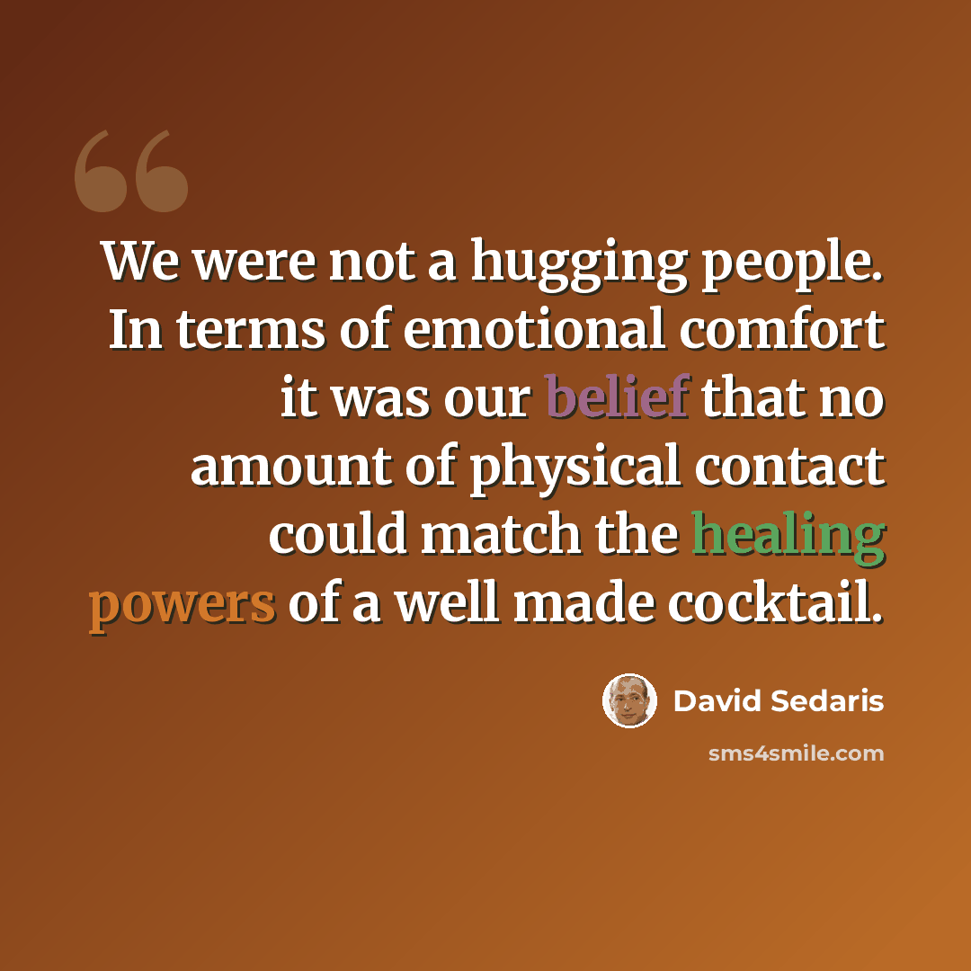 “We were not a hugging people. In terms of emotional comfort it was our belief that no amount of physical contact could match the healing powers of a well made cocktail.” quote by David Sedaris