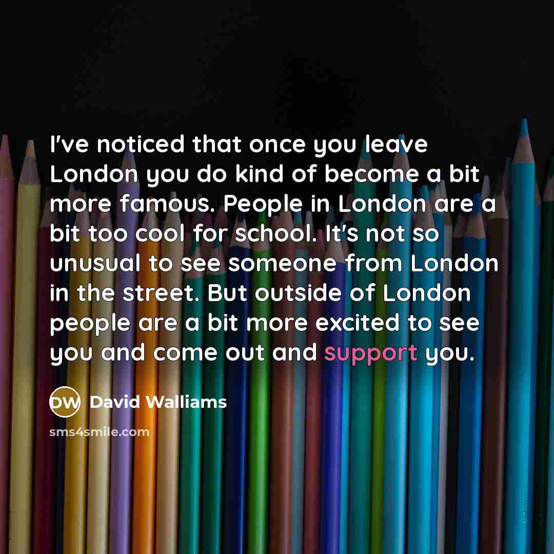 “I've noticed that once you leave London you do kind of become a bit more famous. People in London are a bit too cool for school. It's not so unusual to see someone from London in the street. But outside of London people are a bit more excited to see you and come out and support you.” quote by David Walliams