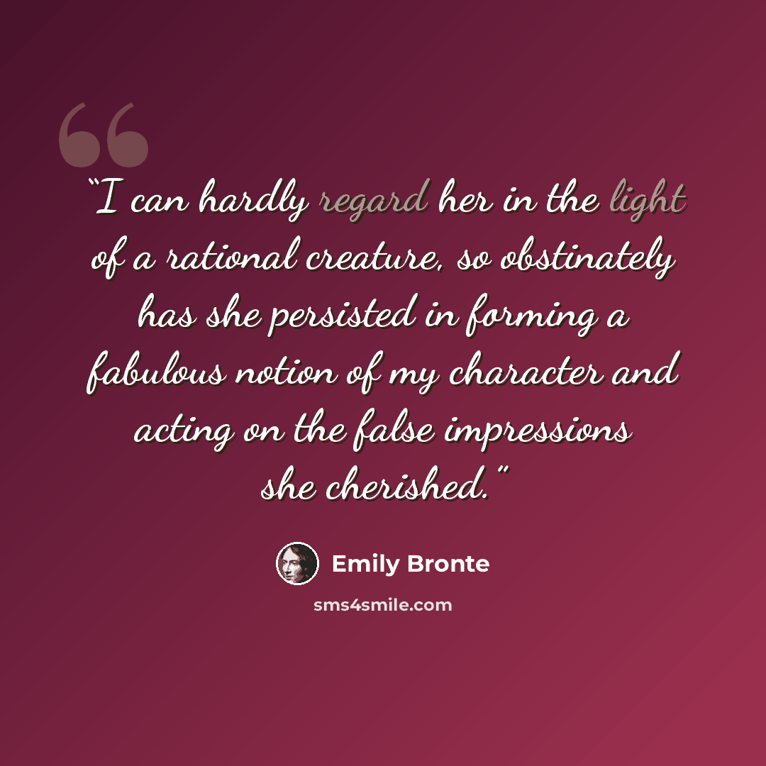 “I can hardly regard her in the light of a rational creature, so obstinately has she persisted in forming a fabulous notion of my character and acting on the false impressions she cherished.” quote by Emily Brontë
