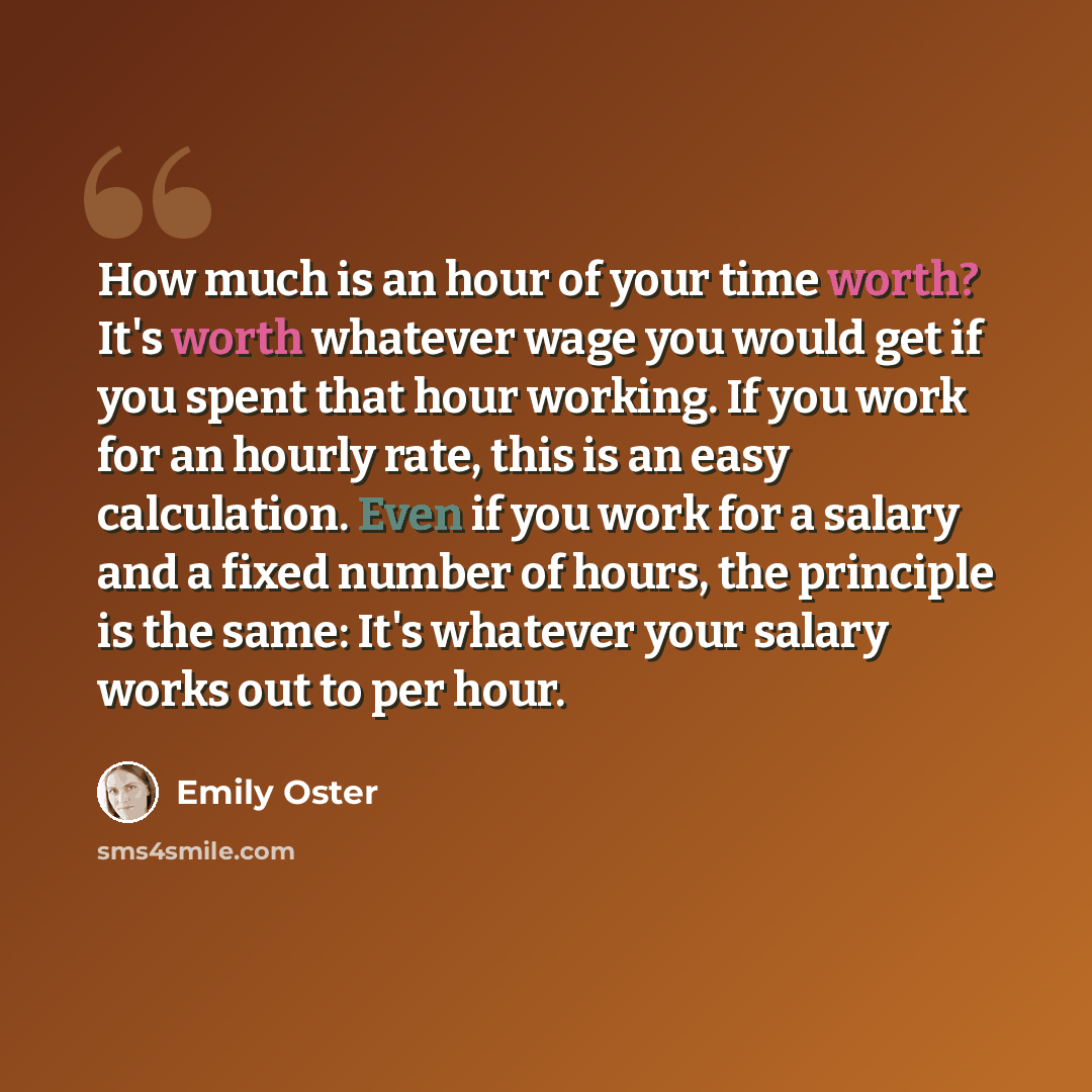 “How much is an hour of your time worth? It's worth whatever wage you would get if you spent that hour working. If you work for an hourly rate, this is an easy calculation. Even if you work for a salary and a fixed number of hours, the principle is the same: It's whatever your salary works out to…” quote by Emily Oster