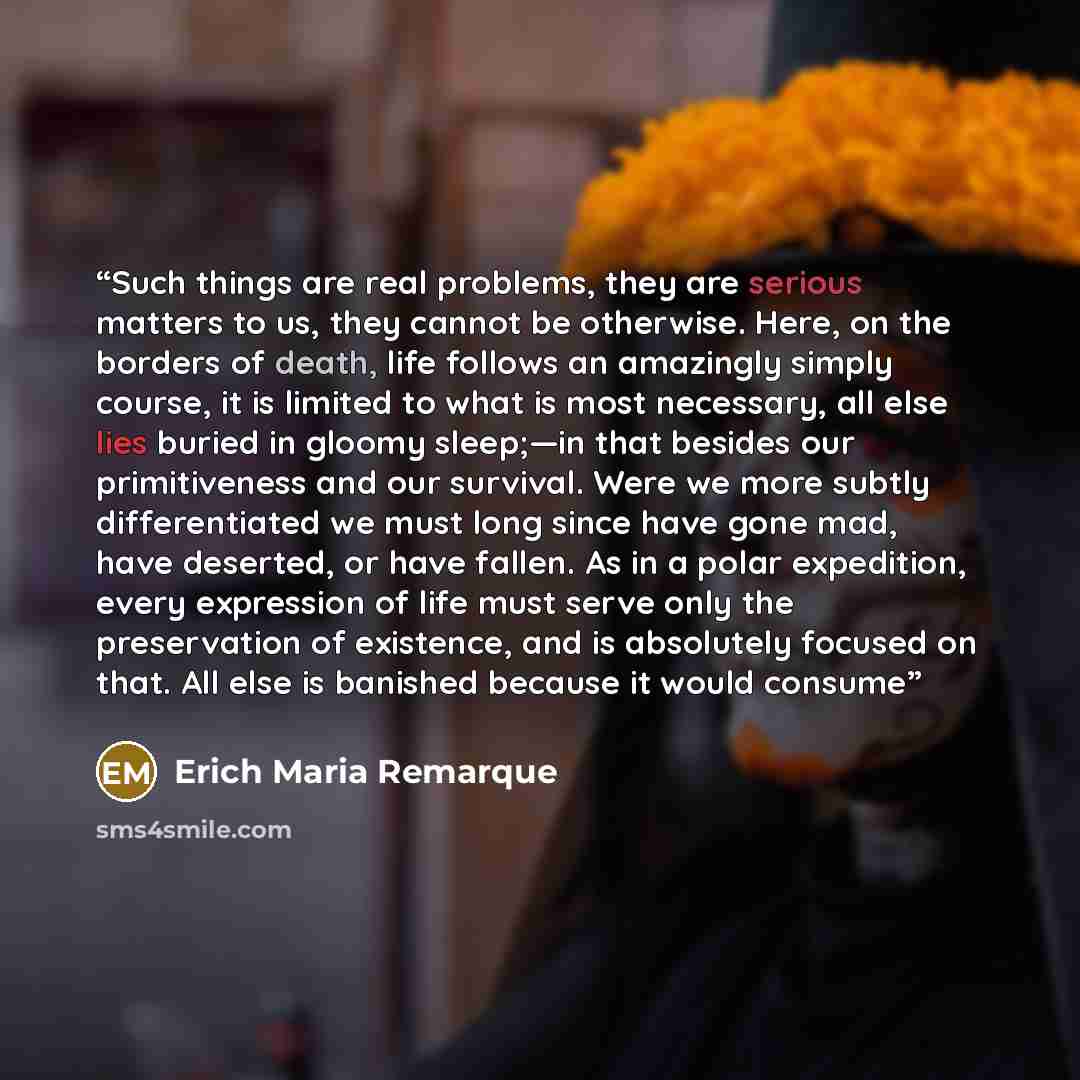 “Such things are real problems, they are serious matters to us, they cannot be otherwise. Here, on the borders of death, life follows an amazingly simply course, it is limited to what is most necessary, all else lies buried in gloomy sleep;—in that besides our primitiveness and our survival. Were…” quote by Erich Maria Remarque