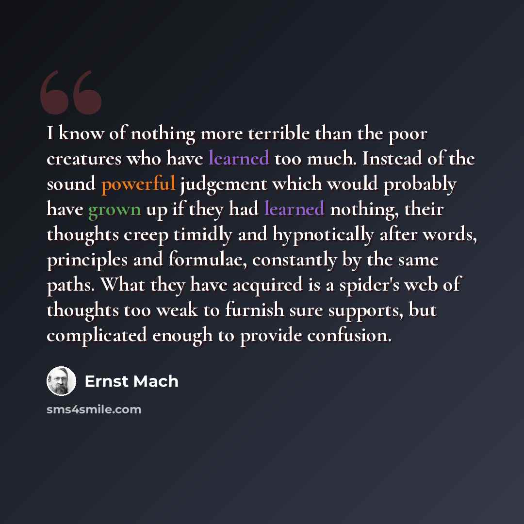 “I know of nothing more terrible than the poor creatures who have learned too much. Instead of the sound powerful judgement which would probably have grown up if they had learned nothing, their thoughts creep timidly and hypnotically after words, principles and formulae, constantly by the same…” quote by Ernst Mach