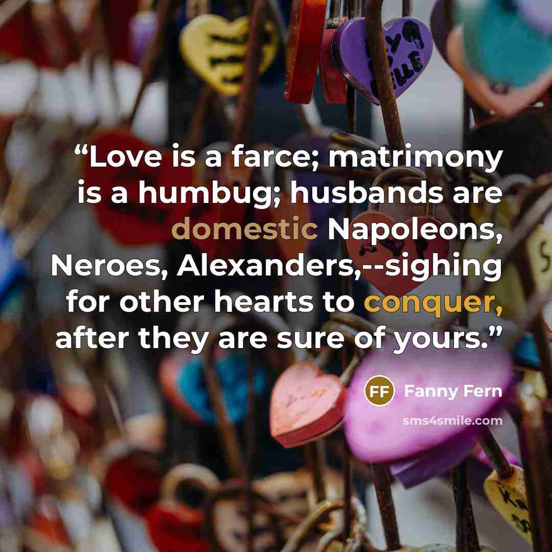 “Love is a farce; matrimony is a humbug; husbands are domestic Napoleons, Neroes, Alexanders,--sighing for other hearts to conquer, after they are sure of yours.” quote by Fanny Fern