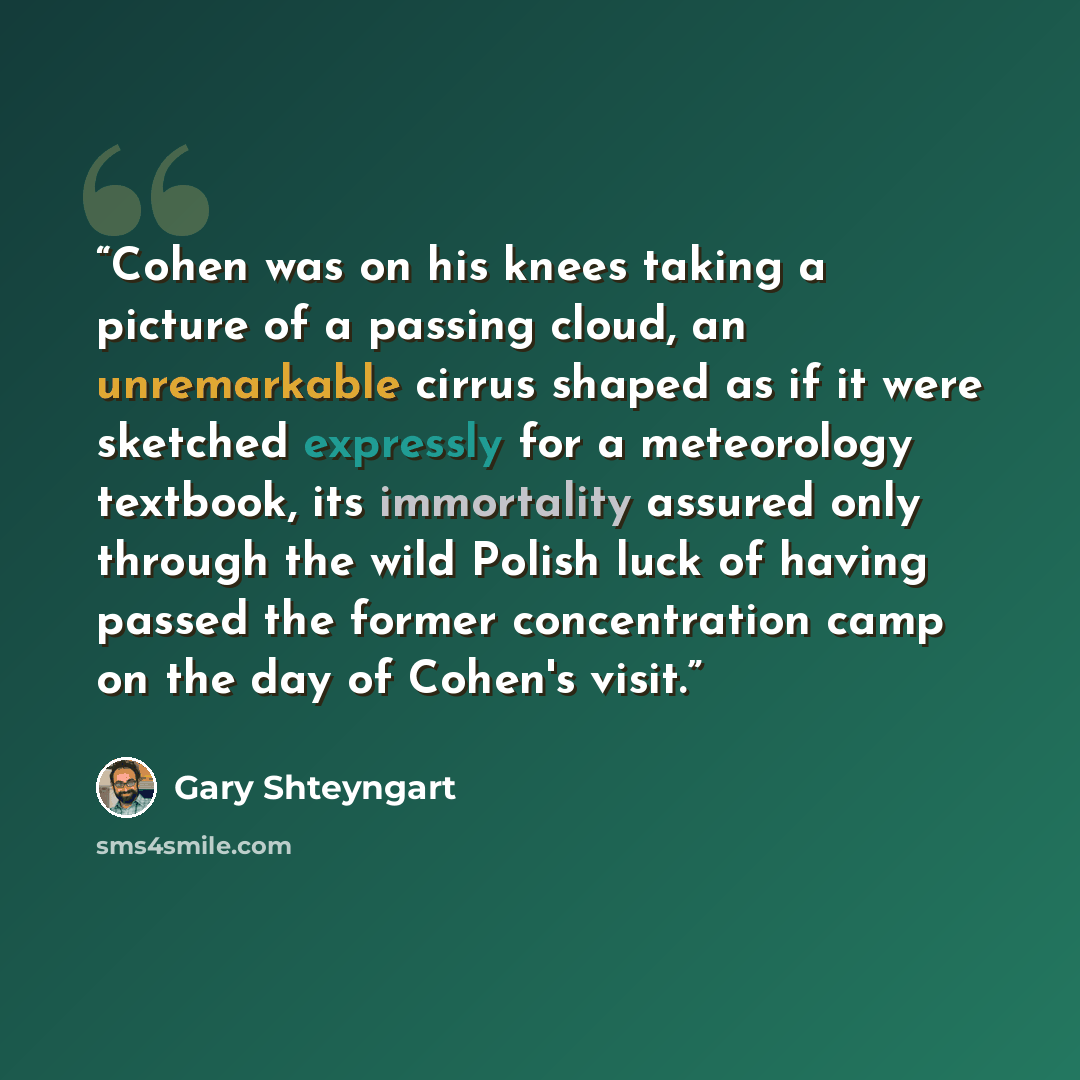 “Cohen was on his knees taking a picture of a passing cloud, an unremarkable cirrus shaped as if it were sketched expressly for a meteorology textbook, its immortality assured only through the wild Polish luck of having passed the former concentration camp on the day of Cohen's visit.” quote by Gary Shteyngart