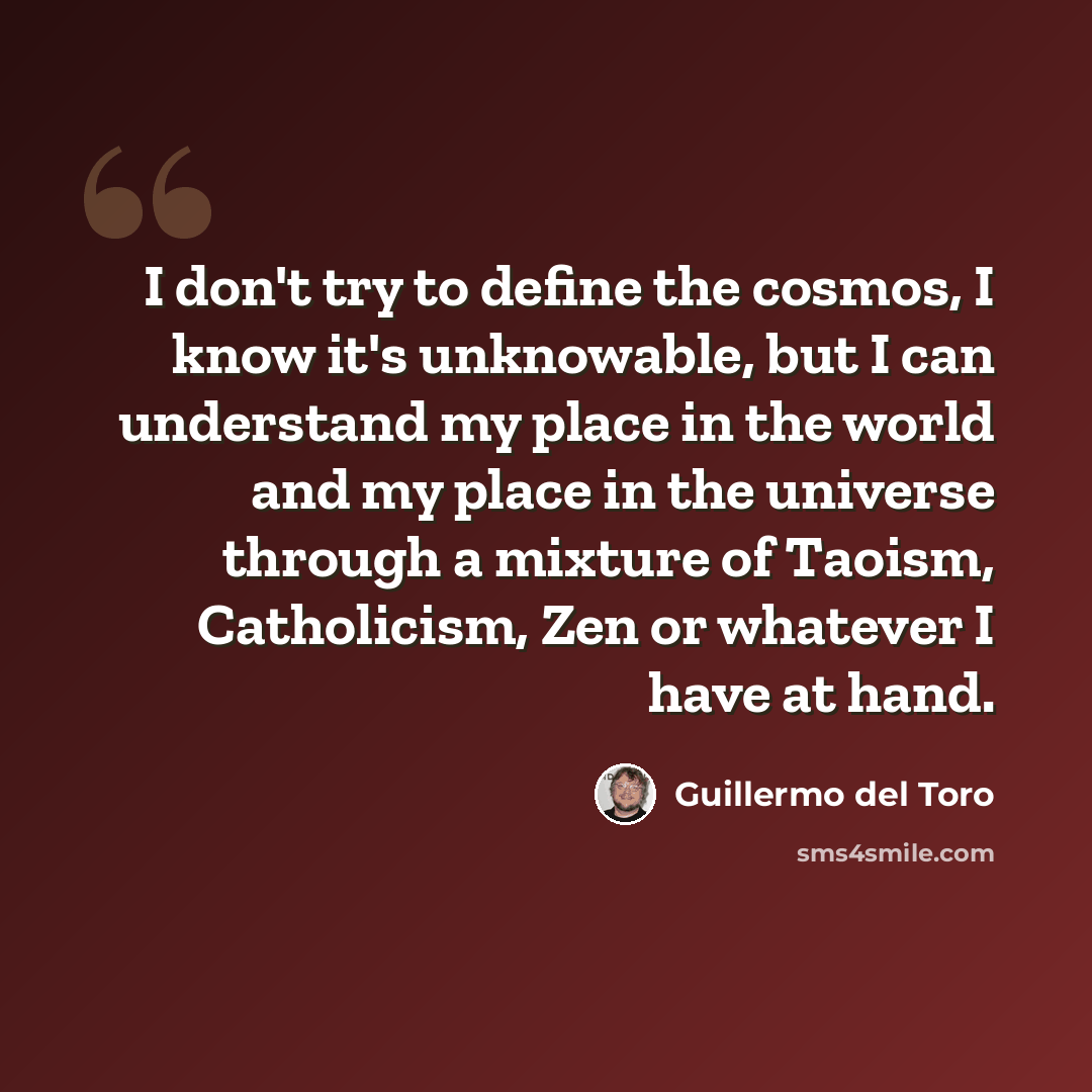 “I don't try to define the cosmos, I know it's unknowable, but I can understand my place in the world and my place in the universe through a mixture of Taoism, Catholicism, Zen or whatever I have at hand.” quote by Guillermo del Toro