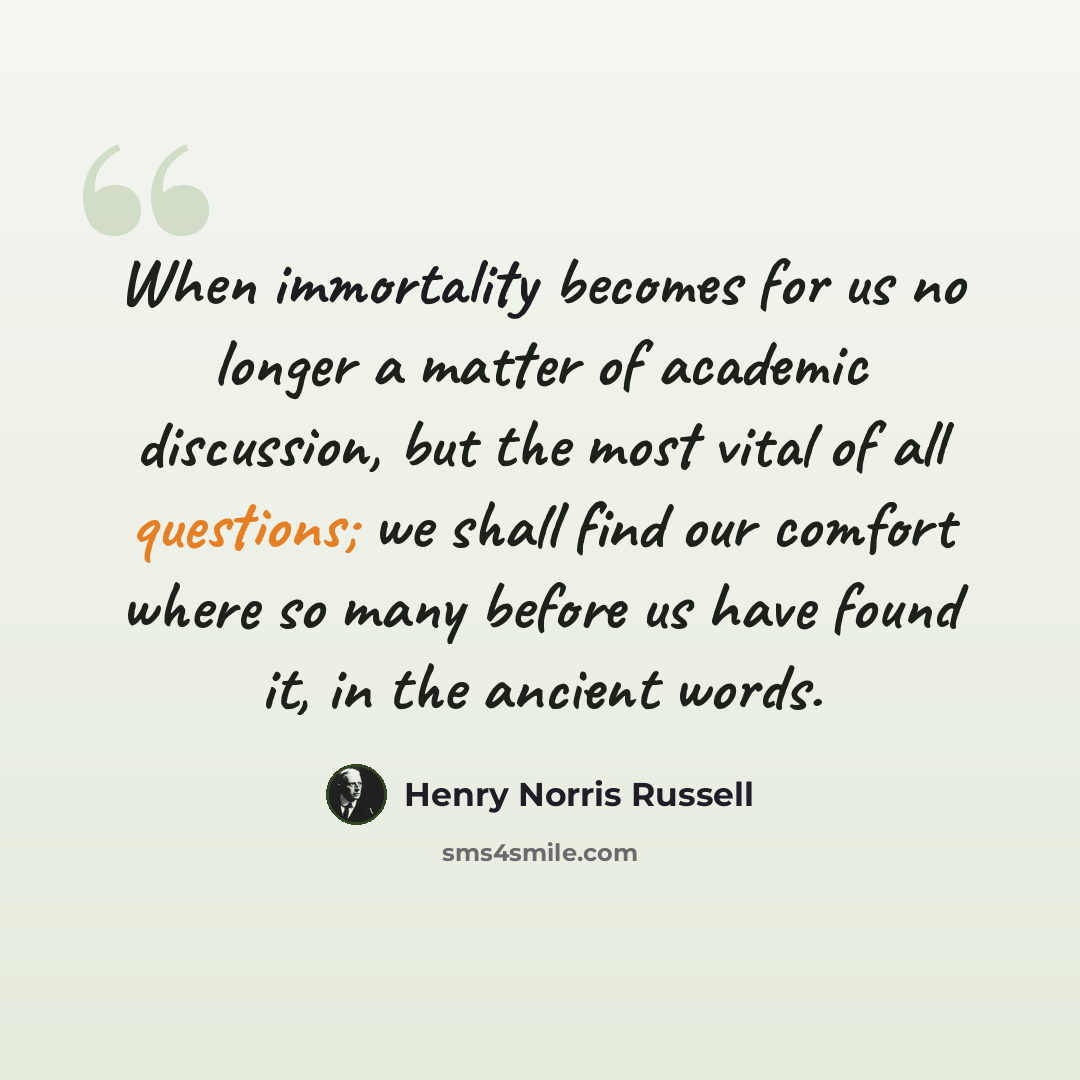 “When immortality becomes for us no longer a matter of academic discussion, but the most vital of all questions; we shall find our comfort where so many before us have found it, in the ancient words.” quote by Henry Norris Russell