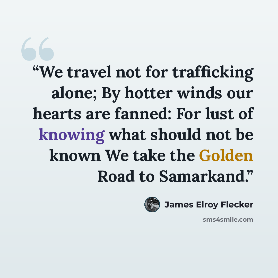 “We travel not for trafficking alone; By hotter winds our hearts are fanned: For lust of knowing what should not be known We take the Golden Road to Samarkand.” quote by James Elroy Flecker