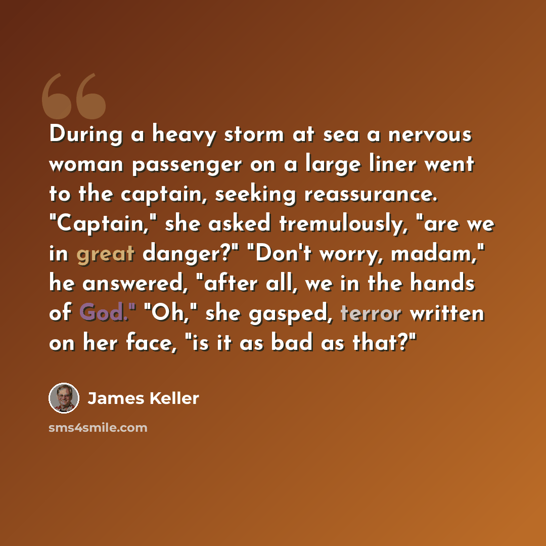 “During a heavy storm at sea a nervous woman passenger on a large liner went to the captain, seeking reassurance. "Captain," she asked tremulously, "are we in great danger?" "Don't worry, madam," he answered, "after all, we in the hands of God." "Oh," she gasped, terror written on her face, "is it…” quote by James Keller