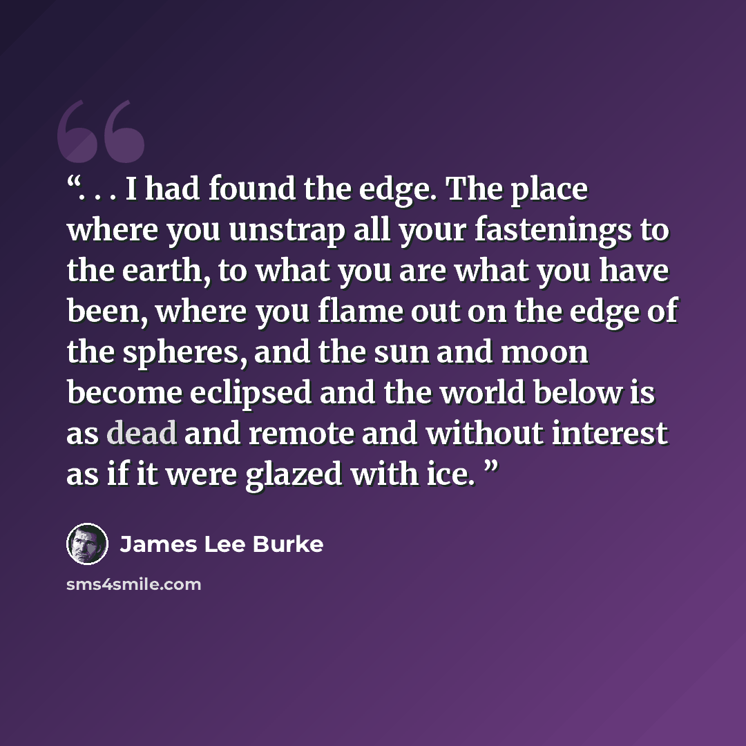 “. . . I had found the edge. The place where you unstrap all your fastenings to the earth, to what you are what you have been, where you flame out on the edge of the spheres, and the sun and moon become eclipsed and the world below is as dead and remote and without interest as if it were glazed…” quote by James Lee Burke