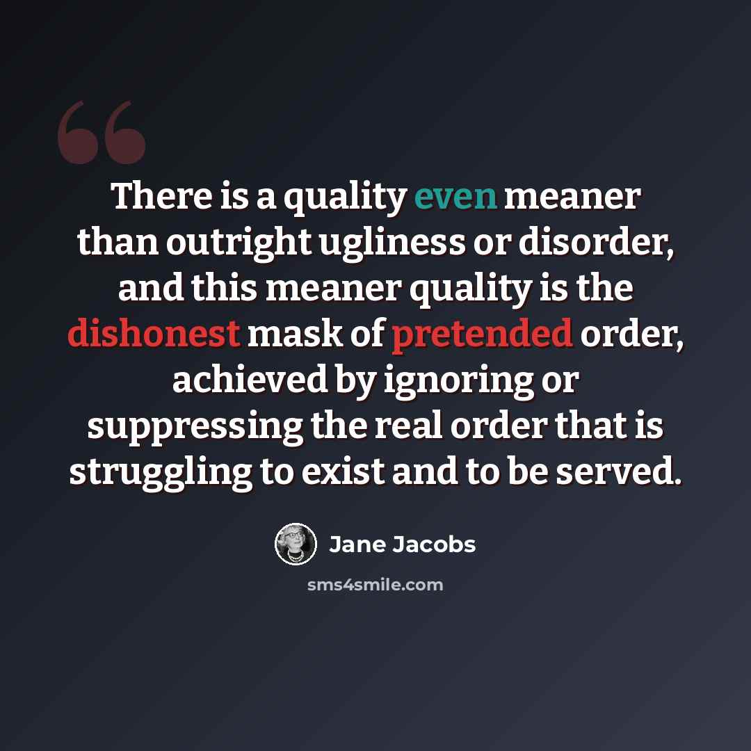“There is a quality even meaner than outright ugliness or disorder, and this meaner quality is the dishonest mask of pretended order, achieved by ignoring or suppressing the real order that is struggling to exist and to be served.” quote by Jane Jacobs