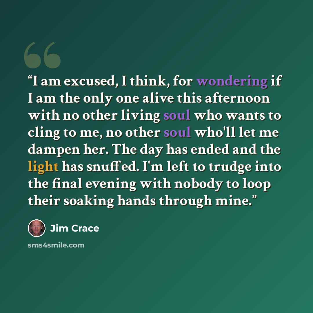 “I am excused, I think, for wondering if I am the only one alive this afternoon with no other living soul who wants to cling to me, no other soul who'll let me dampen her. The day has ended and the light has snuffed. I'm left to trudge into the final evening with nobody to loop their soaking hands…” quote by Jim Crace