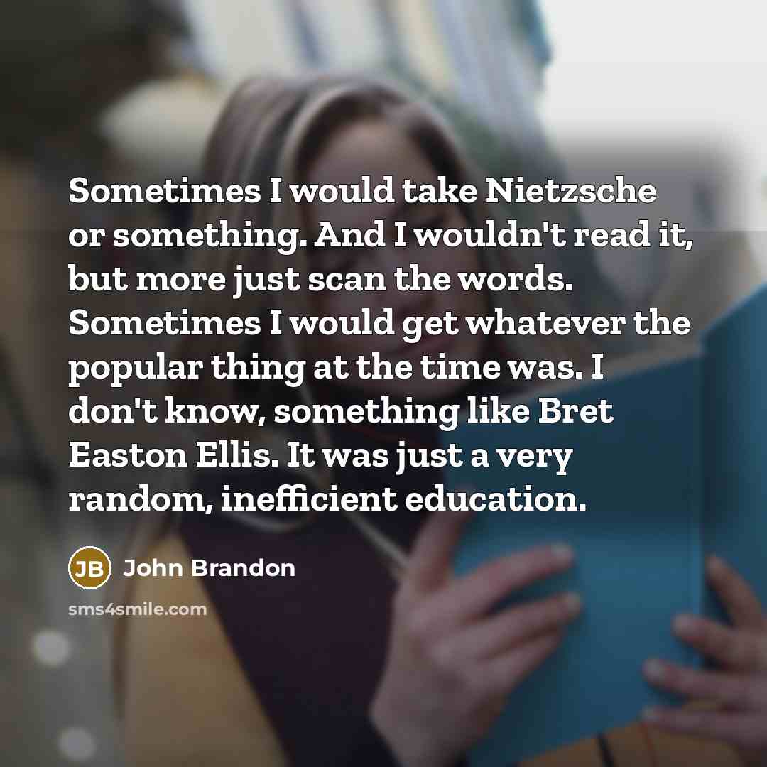 “Sometimes I would take Nietzsche or something. And I wouldn't read it, but more just scan the words. Sometimes I would get whatever the popular thing at the time was. I don't know, something like Bret Easton Ellis. It was just a very random, inefficient education.” quote by John Brandon