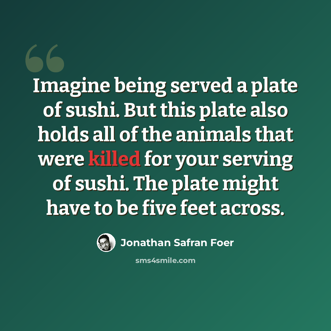 “Imagine being served a plate of sushi. But this plate also holds all of the animals that were killed for your serving of sushi. The plate might have to be five feet across.” quote by Jonathan Safran Foer