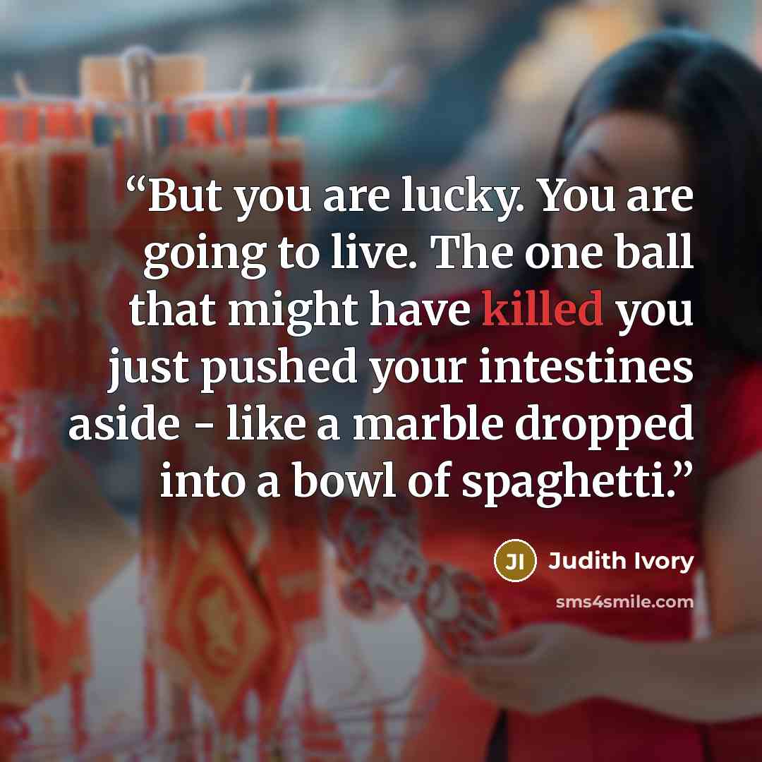 “But you are lucky. You are going to live. The one ball that might have killed you just pushed your intestines aside - like a marble dropped into a bowl of spaghetti.” quote by Judith Ivory