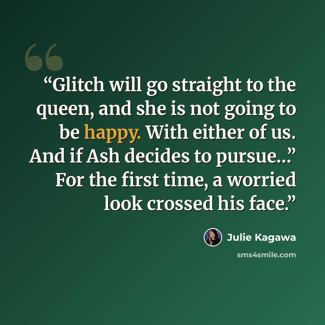 “Glitch will go straight to the queen, and she is not going to be happy. With either of us. And if Ash decides to pursue…” For the first time, a worried look crossed his face.” quote by Julie Kagawa