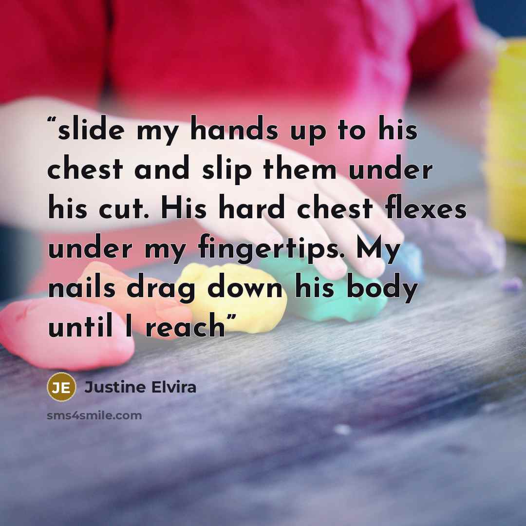 “slide my hands up to his chest and slip them under his cut. His hard chest flexes under my fingertips. My nails drag down his body until I reach” quote by Justine Elvira