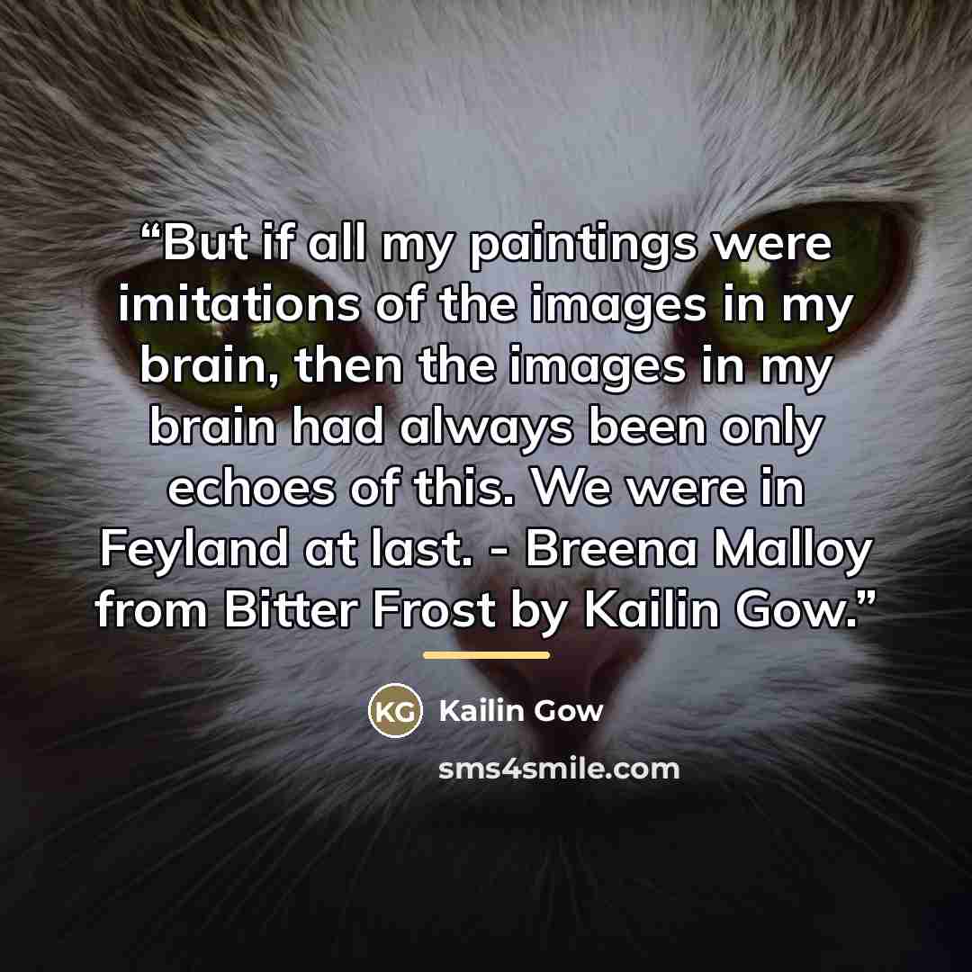 “But if all my paintings were imitations of the images in my brain, then the images in my brain had always been only echoes of this. We were in Feyland at last. - Breena Malloy from Bitter Frost by Kailin Gow.” quote by Kailin Gow