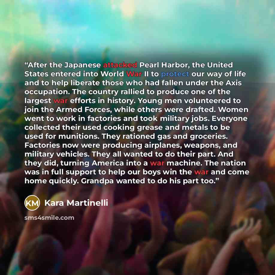 “After the Japanese attacked Pearl Harbor, the United States entered into World War II to protect our way of life and to help liberate those who had fallen under the Axis occupation. The country rallied to produce one of the largest war efforts in history. Young men volunteered to join the Armed…” quote by Kara Martinelli