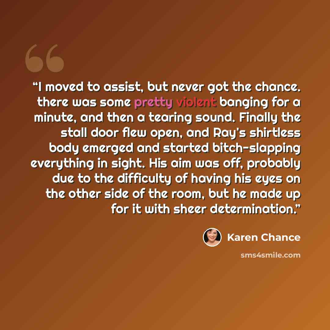 “I moved to assist, but never got the chance. there was some pretty violent banging for a minute, and then a tearing sound. Finally the stall door flew open, and Ray's shirtless body emerged and started bitch-slapping everything in sight. His aim was off, probably due to the difficulty of having…” quote by Karen Chance