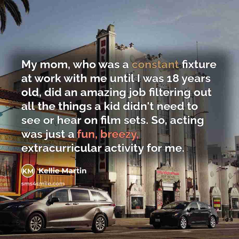 “My mom, who was a constant fixture at work with me until I was 18 years old, did an amazing job filtering out all the things a kid didn't need to see or hear on film sets. So, acting was just a fun, breezy, extracurricular activity for me.” quote by Kellie Martin