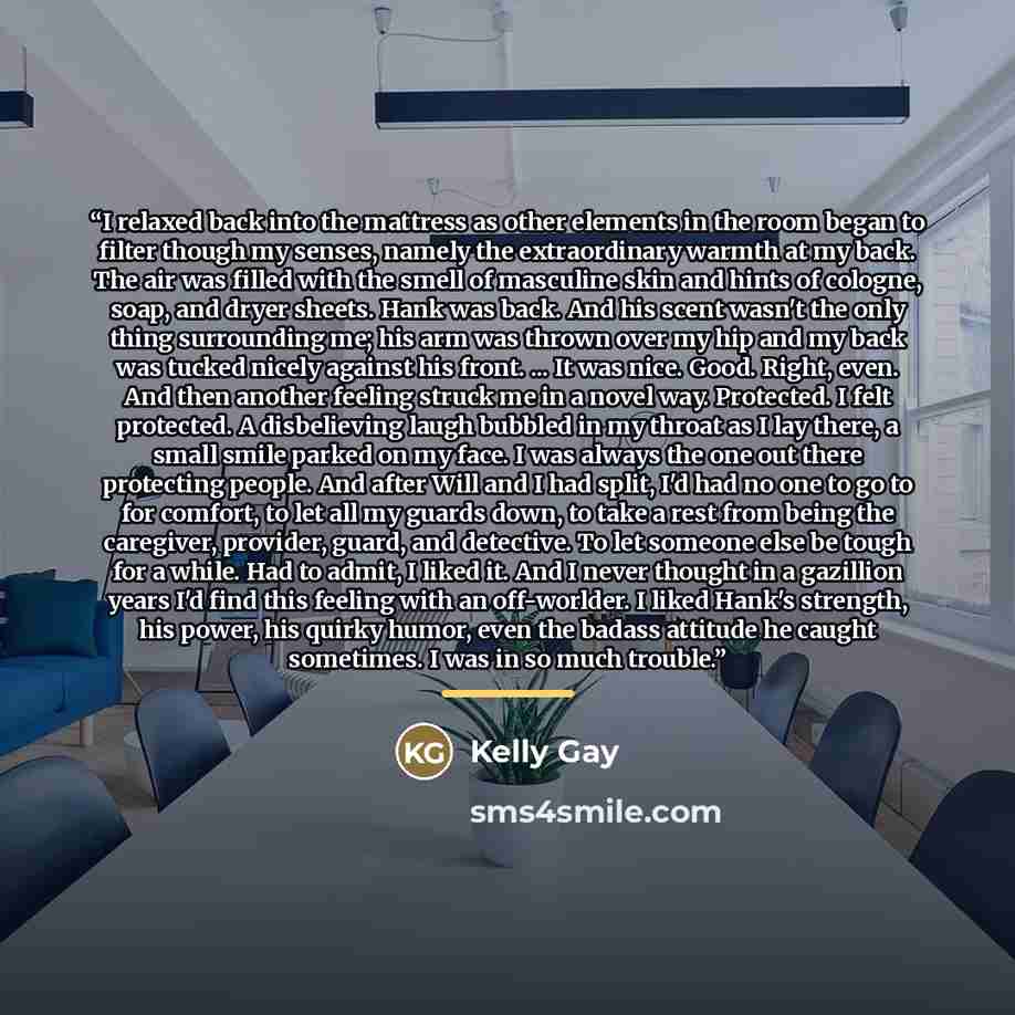 “I relaxed back into the mattress as other elements in the room began to filter though my senses, namely the extraordinary warmth at my back. The air was filled with the smell of masculine skin and hints of cologne, soap, and dryer sheets. Hank was back. And his scent wasn't the only thing…” quote by Kelly Gay