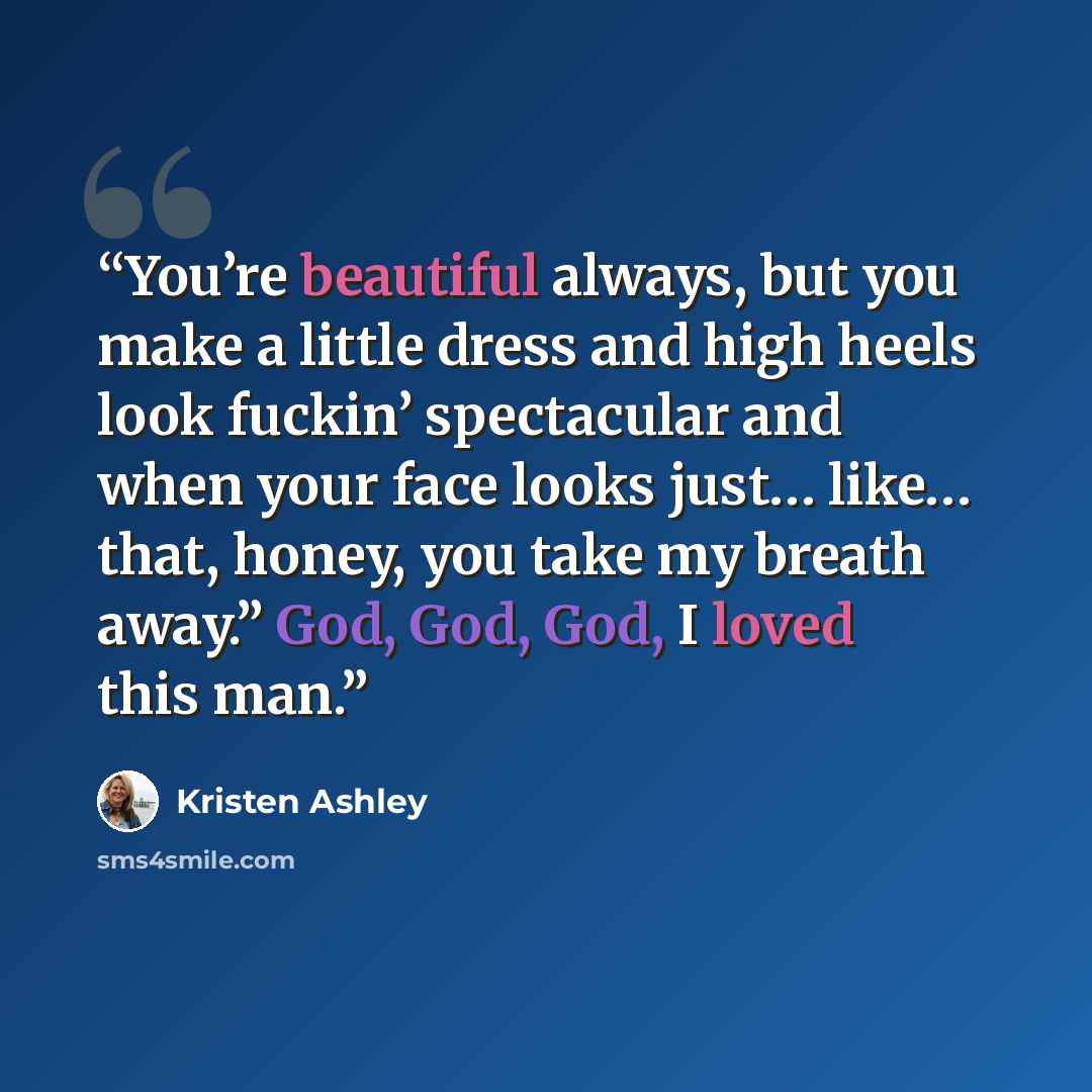 “You’re beautiful always, but you make a little dress and high heels look fuckin’ spectacular and when your face looks just… like… that, honey, you take my breath away.” God, God, God, I loved this man.” quote by Kristen Ashley