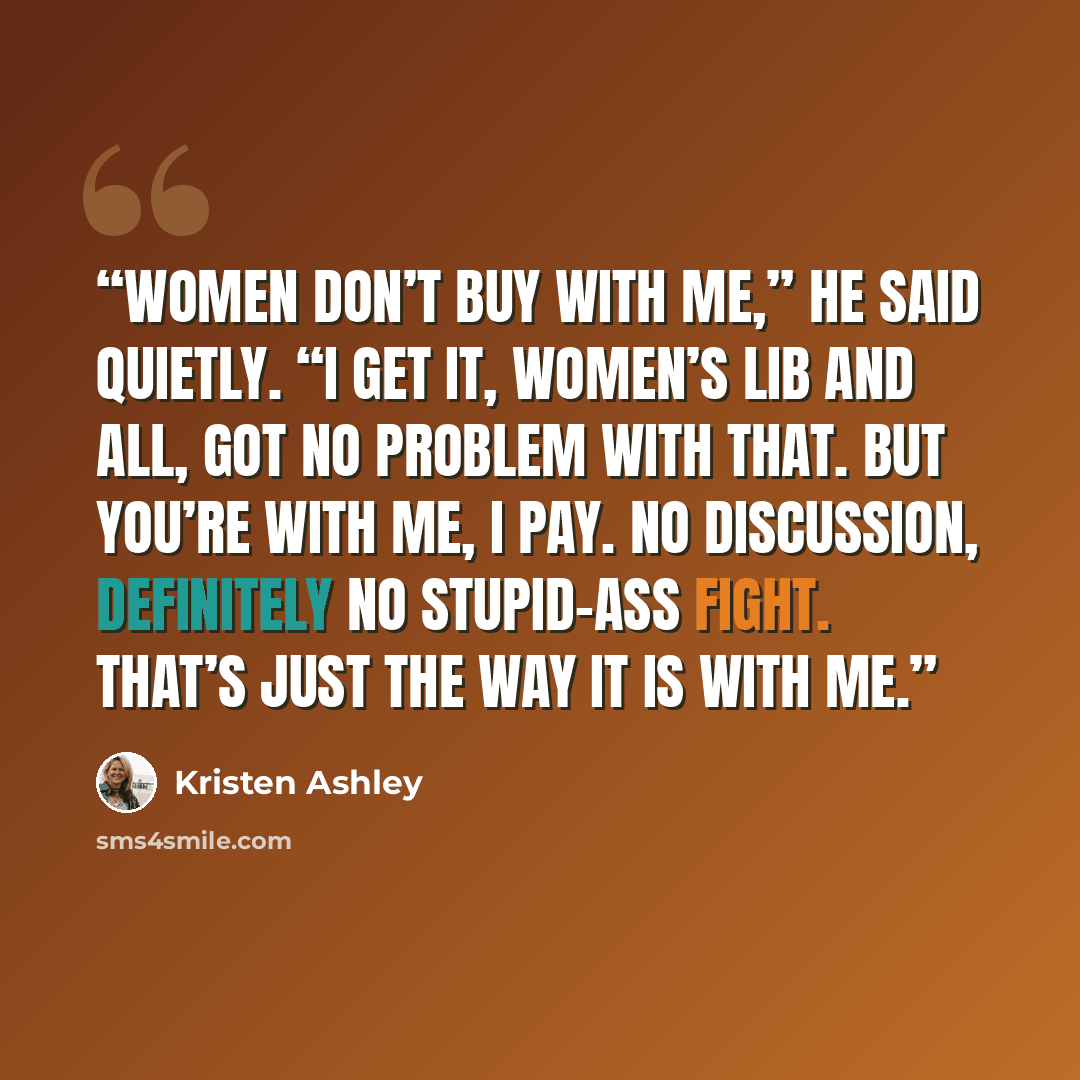 “Women don’t buy with me,” he said quietly. “I get it, women’s lib and all, got no problem with that. But you’re with me, I pay. No discussion, definitely no stupid-ass fight. That’s just the way it is with me.” quote by Kristen Ashley