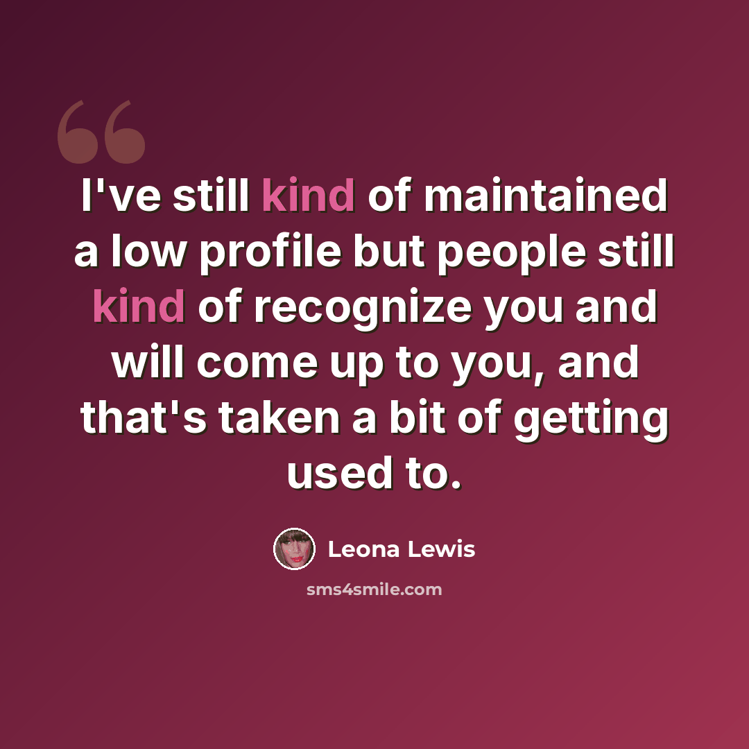 “I've still kind of maintained a low profile but people still kind of recognize you and will come up to you, and that's taken a bit of getting used to.” quote by Leona Lewis