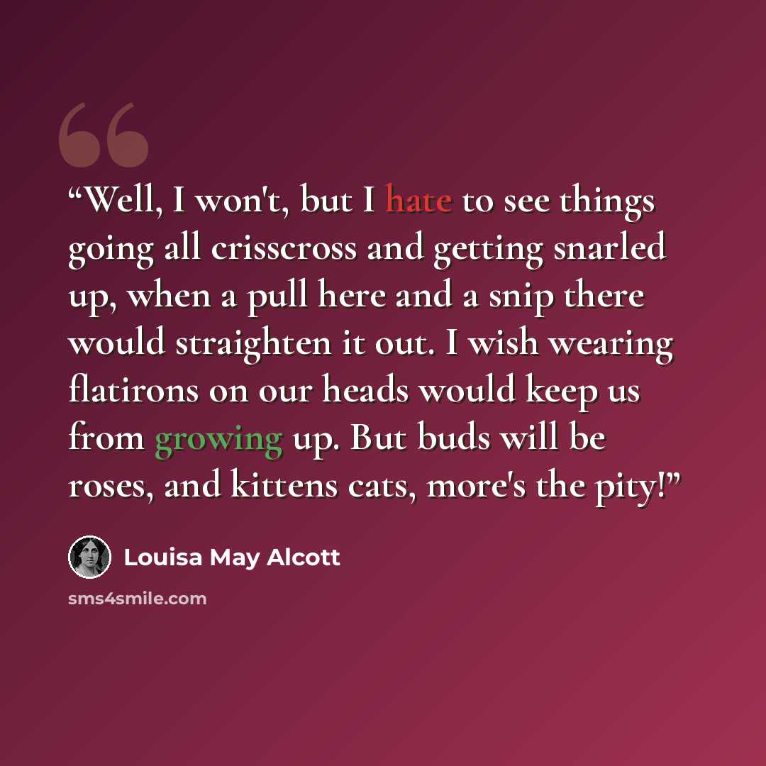 “Well, I won't, but I hate to see things going all crisscross and getting snarled up, when a pull here and a snip there would straighten it out. I wish wearing flatirons on our heads would keep us from growing up. But buds will be roses, and kittens cats, more's the pity!” quote by Louisa May Alcott