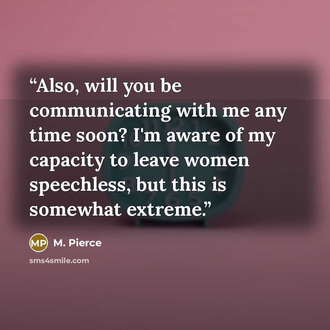 “Also, will you be communicating with me any time soon? I'm aware of my capacity to leave women speechless, but this is somewhat extreme.” quote by M. Pierce