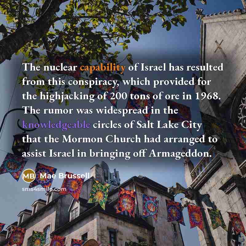 “The nuclear capability of Israel has resulted from this conspiracy, which provided for the highjacking of 200 tons of ore in 1968. The rumor was widespread in the knowledgeable circles of Salt Lake City that the Mormon Church had arranged to assist Israel in bringing off Armageddon.” quote by Mae Brussell