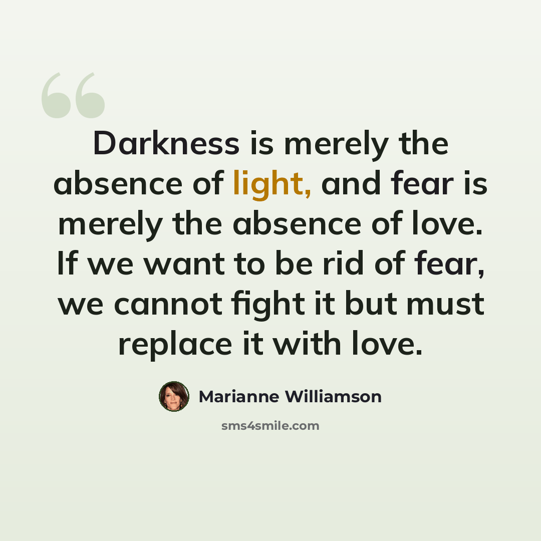 “Darkness is merely the absence of light, and fear is merely the absence of love. If we want to be rid of fear, we cannot fight it but must replace it with love.” quote by Marianne Williamson