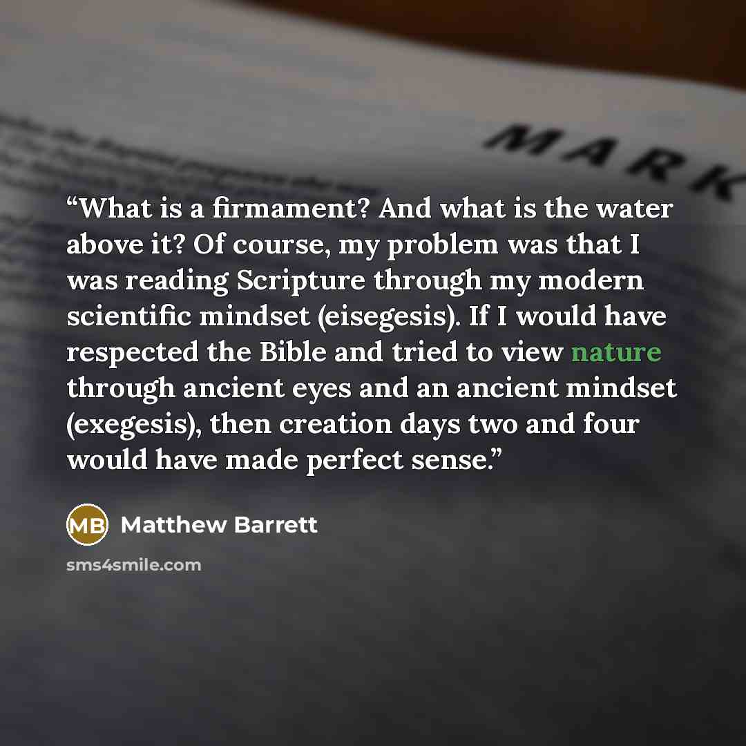 “What is a firmament? And what is the water above it? Of course, my problem was that I was reading Scripture through my modern scientific mindset (eisegesis). If I would have respected the Bible and tried to view nature through ancient eyes and an ancient mindset (exegesis), then creation days two…” quote by Matthew Barrett
