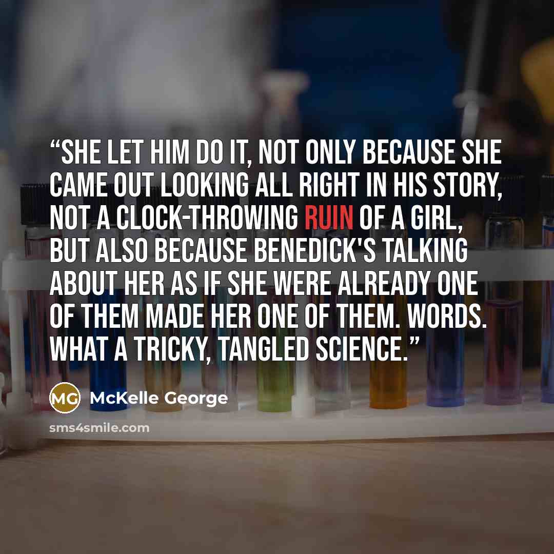 “She let him do it, not only because she came out looking all right in his story, not a clock-throwing ruin of a girl, but also because Benedick's talking about her as if she were already one of them made her one of them. Words. What a tricky, tangled science.” quote by McKelle George