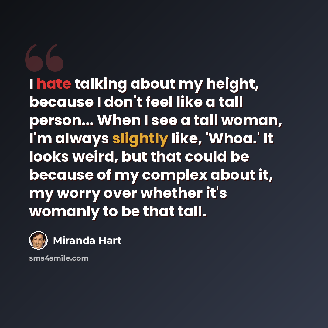 “I hate talking about my height, because I don't feel like a tall person... When I see a tall woman, I'm always slightly like, 'Whoa.' It looks weird, but that could be because of my complex about it, my worry over whether it's womanly to be that tall.” quote by Miranda Hart