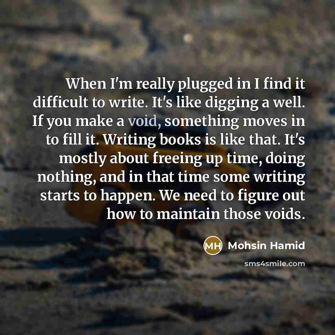 “When I'm really plugged in I find it difficult to write. It's like digging a well. If you make a void, something moves in to fill it. Writing books is like that. It's mostly about freeing up time, doing nothing, and in that time some writing starts to happen. We need to figure out how to maintain…” quote by Mohsin Hamid