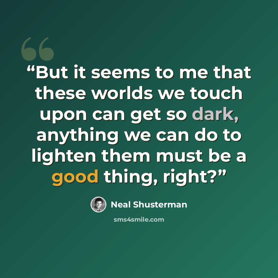 “But it seems to me that these worlds we touch upon can get so dark, anything we can do to lighten them must be a good thing, right?” quote by Neal Shusterman