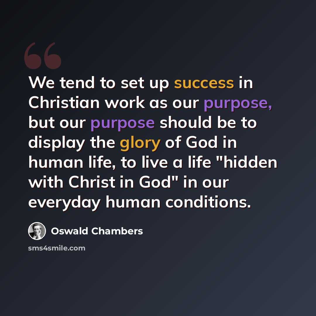 “We tend to set up success in Christian work as our purpose, but our purpose should be to display the glory of God in human life, to live a life "hidden with Christ in God" in our everyday human conditions.” quote by Oswald Chambers