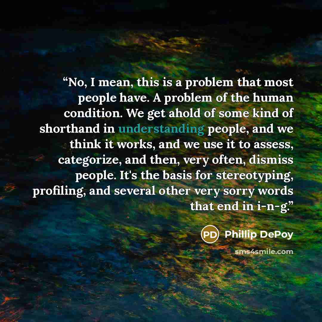 “No, I mean, this is a problem that most people have. A problem of the human condition. We get ahold of some kind of shorthand in understanding people, and we think it works, and we use it to assess, categorize, and then, very often, dismiss people. It's the basis for stereotyping, profiling, and…” quote by Phillip DePoy