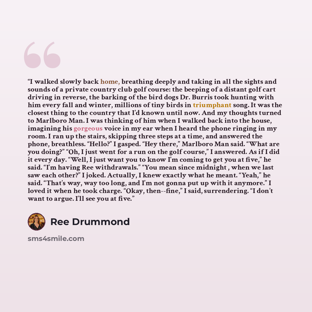 “I walked slowly back home, breathing deeply and taking in all the sights and sounds of a private country club golf course: the beeping of a distant golf cart driving in reverse, the barking of the bird dogs Dr. Burris took hunting with him every fall and winter, millions of tiny birds in…” quote by Ree Drummond