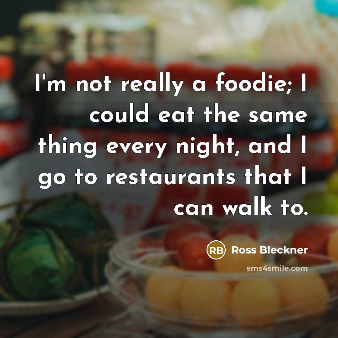 “I'm not really a foodie; I could eat the same thing every night, and I go to restaurants that I can walk to.” quote by Ross Bleckner