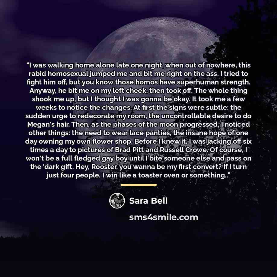 “I was walking home alone late one night, when out of nowhere, this rabid homosexual jumped me and bit me right on the ass. I tried to fight him off, but you know those homos have superhuman strength. Anyway, he bit me on my left cheek, then took off. The whole thing shook me up, but I thought I…” quote by Sara Bell